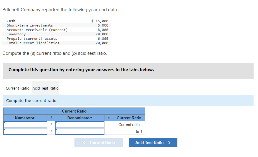 Pritchett Company reported the following year-end data:
Cash
Short-term investments
Accounts receivable (current)
Inventory
Prepaid (current) assets
Total current liabilities
Compute the (a) current ratio and (b) acid-test ratio.
Complete this question by entering your answers in the tabs below.
Current Ratio Acid Test Ratio
Compute the current ratio.
Numerator:
$ 15,000
5,000
8,000
20,000
6,000
20,000
1
1
1
Current Ratio
Denominator:
= Current Ratio
Current ratio
=
=
Current Ratio
to 1
Acid Test Ratio >