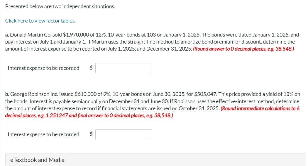 Presented below are two independent situations.
Click here to view factor tables.
a. Donald Martin Co. sold $1,970,000 of 12%, 10-year bonds at 103 on January 1, 2025. The bonds were dated January 1, 2025, and
pay interest on July 1 and January 1. If Martin uses the straight-line method to amortize bond premium or discount, determine the
amount of interest expense to be reported on July 1, 2025, and December 31, 2025. (Round answer to 0 decimal places, e.g. 38,548.)
Interest expense to be recorded $
b. George Robinson Inc. issued $610,000 of 9%, 10-year bonds on June 30, 2025, for $505,047. This price provided a yield of 12% on
the bonds. Interest is payable semiannually on December 31 and June 30. If Robinson uses the effective-interest method, determine
the amount of interest expense to record if financial statements are issued on October 31, 2025. (Round intermediate calculations to 6
decimal places, e.g. 1.251247 and final answer to O decimal places, e.g. 38,548.)
Interest nse to be recorded $
eTextbook and Media