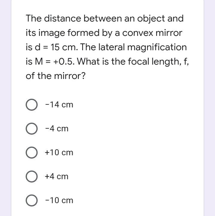 The distance between an object and
its image formed by a convex mirror
is d = 15 cm. The lateral magnification
is M = +0.5. What is the focal length, f,
of the mirror?
%3D
%3D
O -14 cm
O -4 cm
O +10 cm
O +4 cm
O -10 cm
