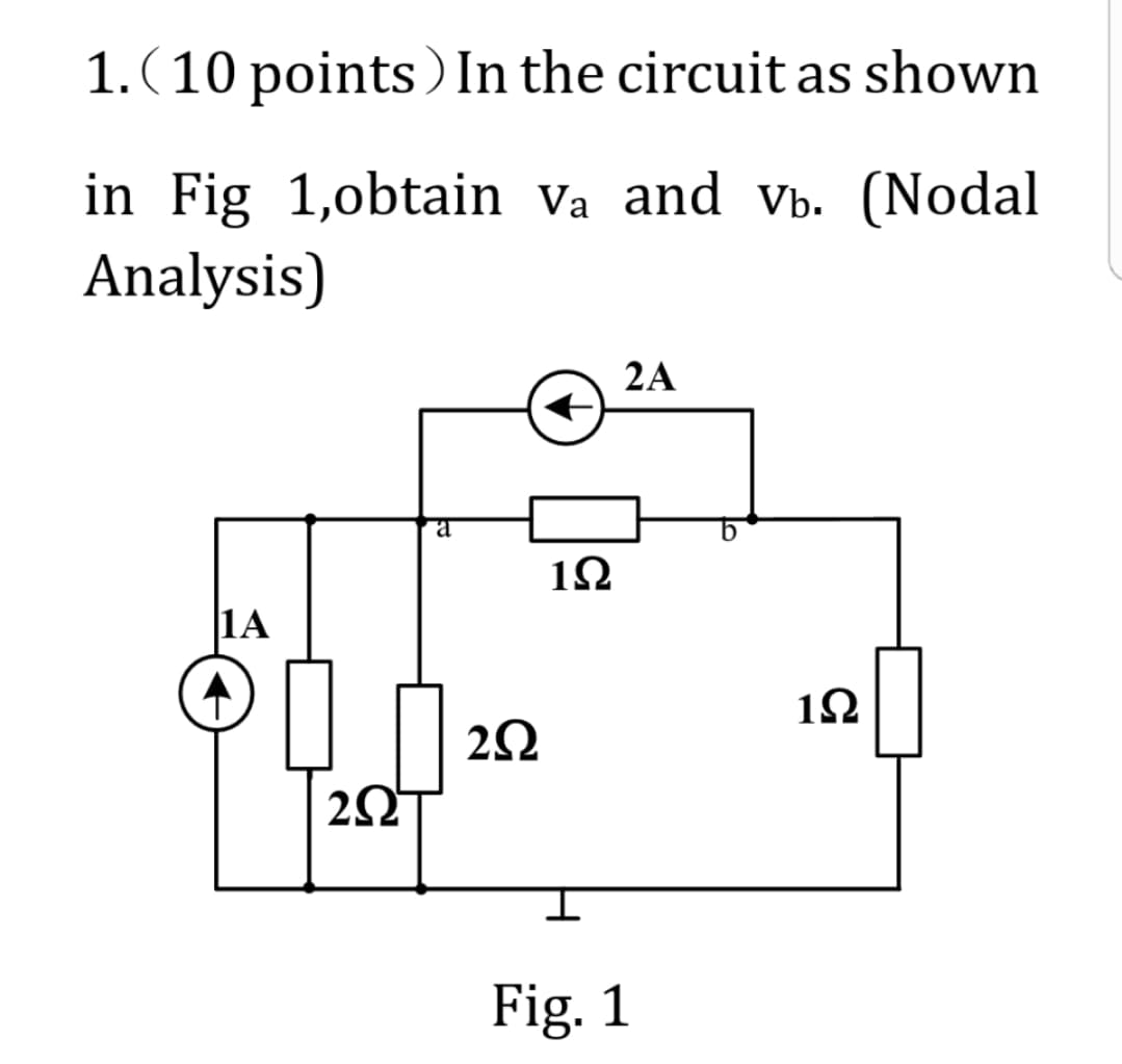 1. (10 points) In the circuit as shown
in Fig 1,obtain Va and Vb. (Nodal
Analysis)
|1Α
202
a
2Ω
←
1Ω
2A
Fig. 1
1Ω