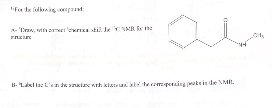12For the following compound:
A- Draw, with correct 'chemical shift the 13C NMR for the
structure
B- "Label the C's in the structure with letters and label the corresponding peaks in the NMR.
NH
CH3
