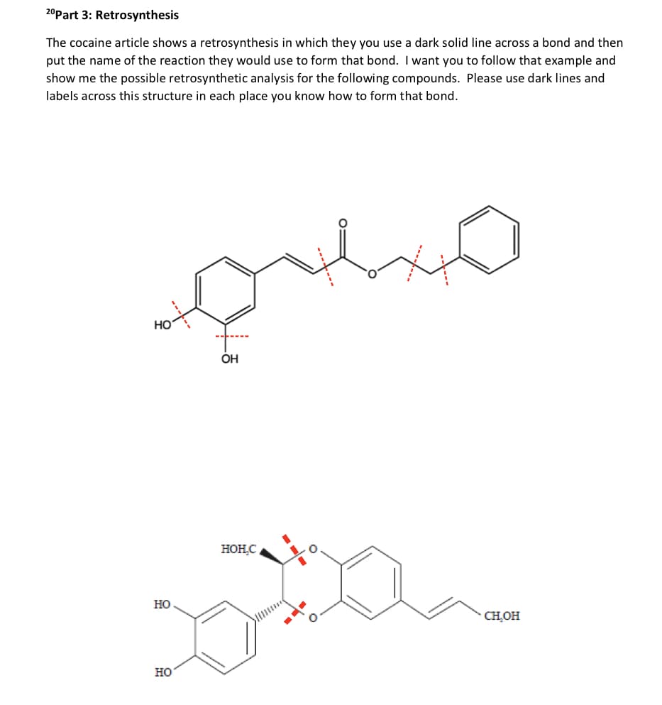 20 Part 3: Retrosynthesis
The cocaine article shows a retrosynthesis in which they you use a dark solid line across a bond and then
put the name of the reaction they would use to form that bond. I want you to follow that example and
show me the possible retrosynthetic analysis for the following compounds. Please use dark lines and
labels across this structure in each place you know how to form that bond.
HO
HO
OH
HOH.C
CH₂OH