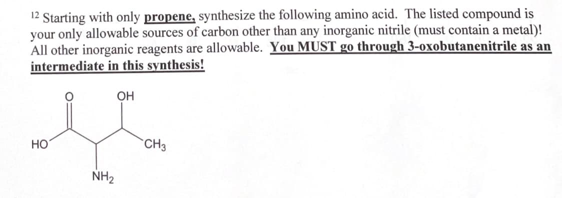 12 Starting with only propene, synthesize the following amino acid. The listed compound is
your only allowable sources of carbon other than any inorganic nitrile (must contain a metal)!
All other inorganic reagents are allowable. You MUST go through 3-oxobutanenitrile as an
intermediate in this synthesis!
OH
HO
NH2
CH3