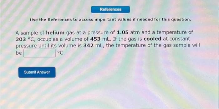 References
Use the References to access important values if needed for this question.
A sample of helium gas at a pressure of 1.05 atm and a temperature of
203 °C, occupies a volume of 453 mL. If the gas is cooled at constant
pressure until its volume is 342 mL, the temperature of the gas sample will
be
°C.
Submit Answer