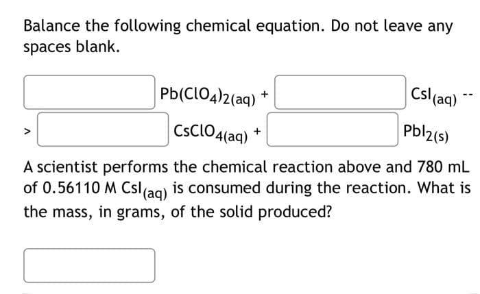 Balance the following chemical equation. Do not leave any
spaces blank.
Pb(ClO4)2(aq)
Pbl2(s)
CsClO4(aq) +
A scientist performs the chemical reaction above and 780 mL
of 0.56110 M Csl (aq) is consumed during the reaction. What is
the mass, in grams, of the solid produced?
+
Csl (aq)
--