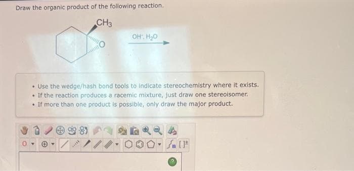 Draw the organic product of the following reaction.
CH3
Y
O
*****
intil
• Use the wedge/hash bond tools to indicate stereochemistry where it exists.
. If the reaction produces a racemic mixture, just draw one stereoisomer.
•
If more than one product is possible, only draw the major product.
OH, H₂O
Y
#
n (F
?