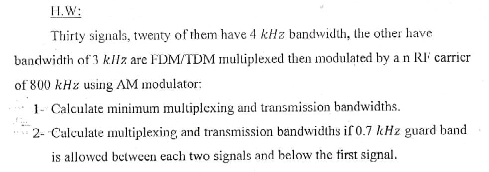 H.W:
Thirty signals, twenty of them have 4 kHz bandwidth, the other have
bandwidth of 3 kHz are FDM/TDM multiplexed then modulated by a n RI carricr
of 800 kHz using AM modulator:
1- Calculate minimum multiplexing and transmission bandwidths.
2- Calculate multiplexing and transmission bandwidths if 0.7 kHz guard band
is allowed between each two signals and below the first signal.
