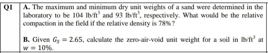 A. The maximum and minimum dry unit weights of a sand were determined in the
laboratory to be 104 lb/ft and 93 lb/ft, respectively. What would be the relative
compaction in the field if the relative density is 78%?
Q1
B. Given Gs = 2.65, calculate the zero-air-void unit weight for a soil in lb/ft at
W =
10%.
