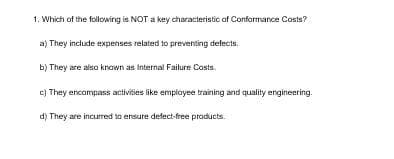 1. Which of the following is NOT a key characteristic of Conformance Costs?
a) They include expenses related to preventing defects.
b) They are also known as Internal Failure Costs.
e) They encompass activities like employee training and quality engineering.
d) They are incurred to ensure defect-free products.
