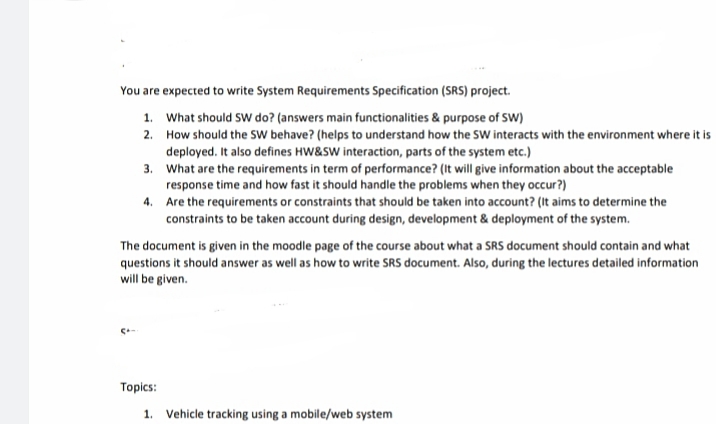 You are expected to write System Requirements Specification (SRS) project.
1. What should SW do? (answers main functionalities & purpose of SW)
2. How should the SW behave? (helps to understand how the SW interacts with the environment where it is
deployed. It also defines HW&SW interaction, parts of the system etc.)
3. What are the requirements in term of performance? (It will give information about the acceptable
response time and how fast it should handle the problems when they occur?)
4. Are the requirements or constraints that should be taken into account? (It aims to determine the
constraints to be taken account during design, development & deployment of the system.
The document is given in the moodle page of the course about what a SRS document should contain and what
questions it should answer as well as how to write SRS document. Also, during the lectures detailed information
will be given.
Topics:
1. Vehicle tracking using a mobile/web system
