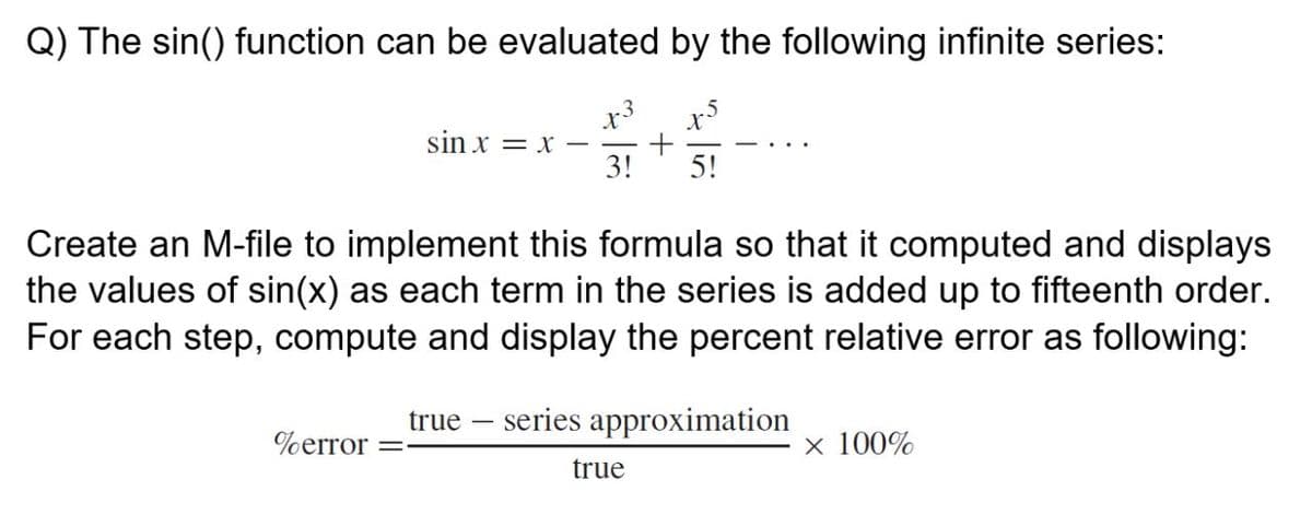 Q) The sin() function can be evaluated by the following infinite series:
x3
sin x = x -
3!
5!
Create an M-file to implement this formula so that it computed and displays
the values of sin(x) as each term in the series is added up to fifteenth order.
For each step, compute and display the percent relative error as following:
true – series approximation
%error
x 100%
true
