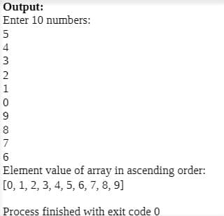 Output:
Enter 10 numbers:
4
3
2
1
8
7
Element value of array in ascending order:
[0, 1, 2, 3, 4, 5, 6, 7, 8, 9]
Process finished with exit code 0
