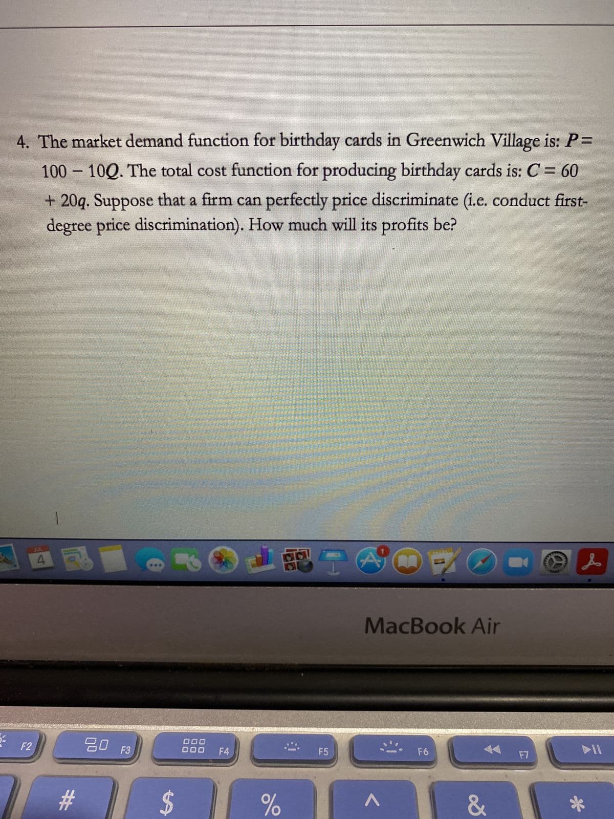 4. The market demand function for birthday cards in Greenwich Village is: P=
100 - 100. The total cost function for producing birthday cards is: C = 60
+ 20q. Suppose that a firm can perfectly price discriminate (i.e. conduct first-
degree price discrimination). How much will its profits be?
F2
#
20 F3
$
IS
DOD
000 F4
LRING
%
F5
E
MacBook Air
F6
&
F7
L
*