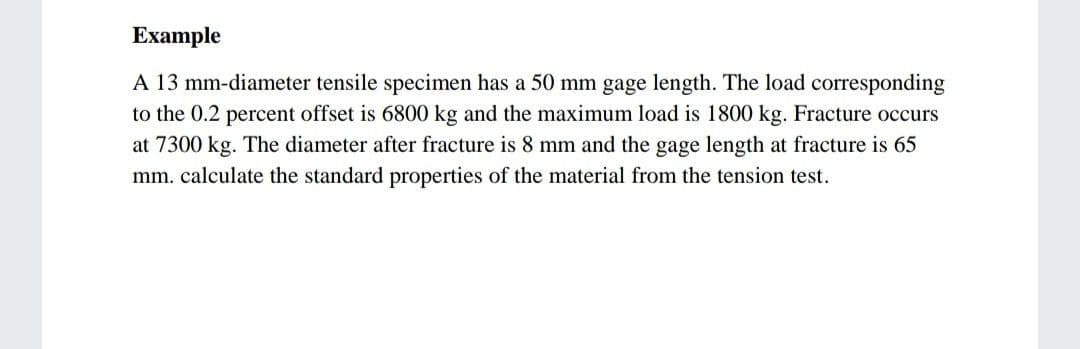 Example
A 13 mm-diameter tensile specimen has a 50 mm gage length. The load corresponding
to the 0.2 percent offset is 6800 kg and the maximum load is 1800 kg. Fracture occurs
at 7300 kg. The diameter after fracture is 8 mm and the gage length at fracture is 65
mm. calculate the standard properties of the material from the tension test.
