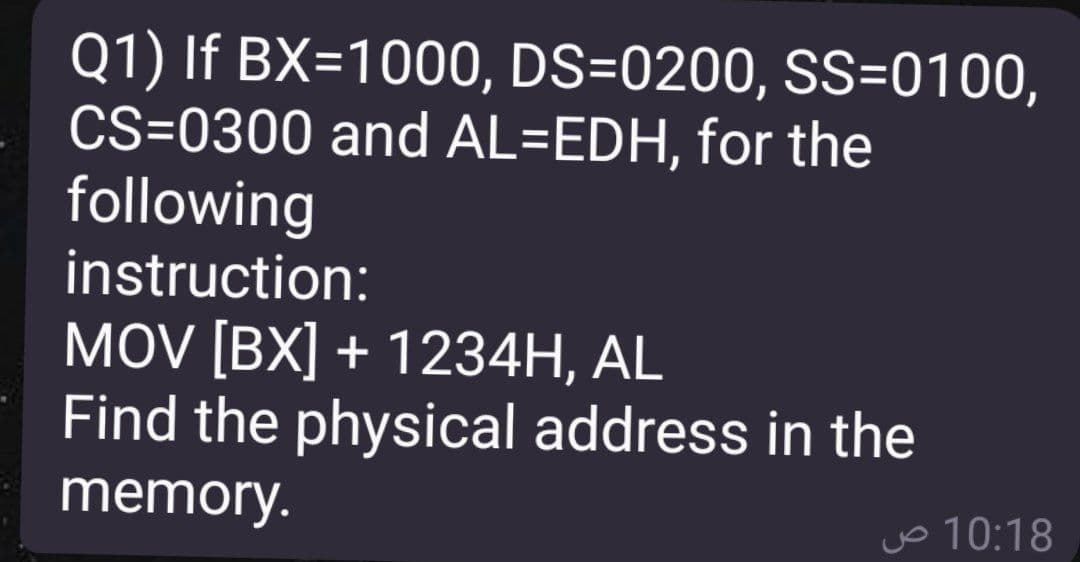 Q1) If BX=1000, DS=0200, SS=0100,
CS=0300 and AL=EDH, for the
following
instruction:
MOV [BX] + 1234H, AL
Find the physical address in the
memory.
vo 10:18
