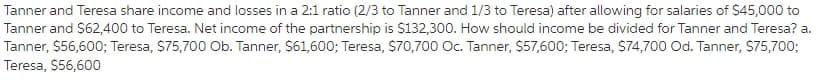 Tanner and Teresa share income and losses in a 2:1 ratio (2/3 to Tanner and 1/3 to Teresa) after allowing for salaries of $45,000 to
Tanner and S62,400 to Teresa. Net income of the partnership is $132,300. How should income be divided for Tanner and Teresa? a.
Tanner, $56,600; Teresa, S75,700 Ob. Tanner, $61,600; Teresa, $70,700 Oc. Tanner, $57,600; Teresa, S74,700 Od. Tanner, S75,700;
Teresa, $56,600
