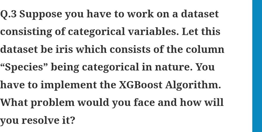 Q.3 Suppose you have to work on a dataset
consisting of categorical variables. Let this
dataset be iris which consists of the column
"Species" being categorical in nature. You
have to implement the XGBoost Algorithm.
What problem would you face and how will
you resolve it?
