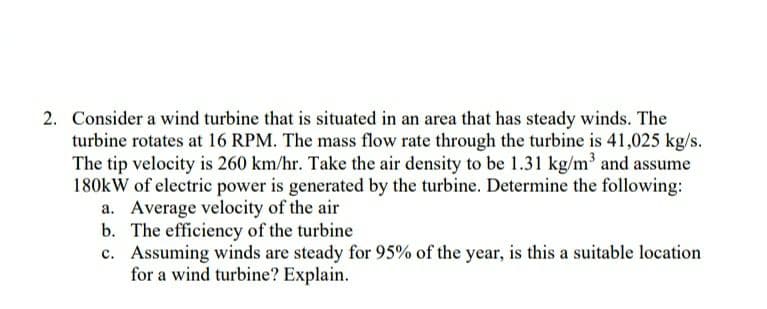 2. Consider a wind turbine that is situated in an area that has steady winds. The
turbine rotates at 16 RPM. The mass flow rate through the turbine is 41,025 kg/s.
The tip velocity is 260 km/hr. Take the air density to be 1.31 kg/m and assume
180kW of electric power is generated by the turbine. Determine the following:
a. Average velocity of the air
b. The efficiency of the turbine
c. Assuming winds are steady for 95% of the year, is this a suitable location
for a wind turbine? Explain.
