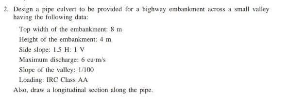 2. Design a pipe culvert to be provided for a highway embankment across a small valley
having the following data:
Top width of the embankment: 8 m
Height of the embankment: 4 m
Side slope: 1.5 H: 1 V
Maximum discharge: 6 cu-m/s
Slope of the valley: 1/100
Loading: IRC Class AA
Also, draw a longitudinal section along the pipe.
