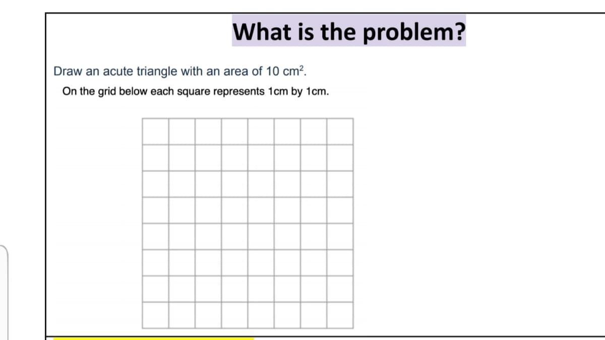 What is the problem?
Draw an acute triangle with an area of 10 cm².
On the grid below each square represents 1cm by 1cm.
