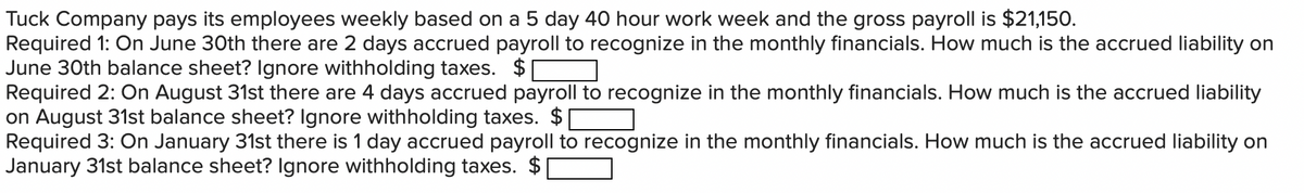 Tuck Company pays its employees weekly based on a 5 day 40 hour work week and the gross payroll is $21,150.
Required 1: On June 30th there are 2 days accrued payroll to recognize in the monthly financials. How much is the accrued liability on
June 30th balance sheet? Ignore withholding taxes. $[
Required 2: On August 31st there are 4 days accrued payroll to recognize in the monthly financials. How much is the accrued liability
on August 31st balance sheet? Ignore withholding taxes. $
Required 3: On January 31st there is 1 day accrued payroll to recognize in the monthly financials. How much is the accrued liability on
January 31st balance sheet? Ignore withholding taxes.