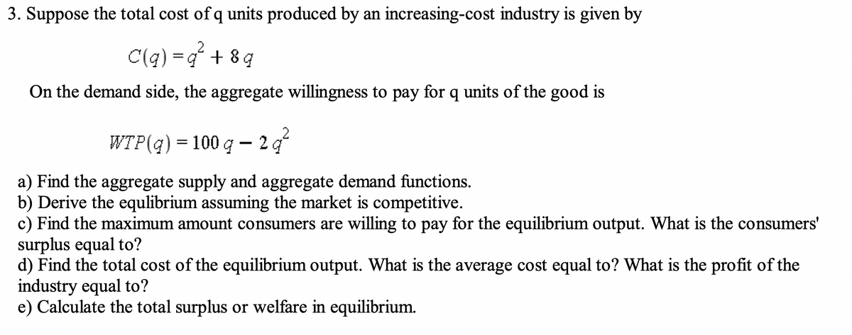 3. Suppose the total cost of q units produced by an increasing-cost industry is given by
C(q) = q +8q
On the demand side, the aggregate willingness to pay for q units of the good is
WTP(q) = 100 g - 2q²
a) Find the aggregate supply and aggregate demand functions.
b) Derive the equlibrium assuming the market is competitive.
c) Find the maximum amount consumers are willing to pay for the equilibrium output. What is the consumers'
surplus equal to?
d) Find the total cost of the equilibrium output. What is the average cost equal to? What is the profit of the
industry equal to?
e) Calculate the total surplus or welfare in equilibrium.
