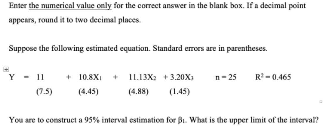 Enter the numerical value only for the correct answer in the blank box. If a decimal point
appears, round it to two decimal places.
Suppose the following estimated equation. Standard errors are in parentheses.
Y
11
(7.5)
+ 10.8X1 + 11.13X2 +3.20X3
(4.45)
(4.88)
(1.45)
n=25
R²=0.465
0
You are to construct a 95% interval estimation for B₁. What is the upper limit of the interval?
