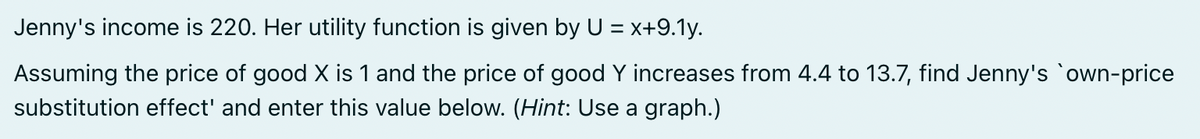 Jenny's income is 220. Her utility function is given by U = x+9.1y.
Assuming the price of good X is 1 and the price of good Y increases from 4.4 to 13.7, find Jenny's own-price
substitution effect' and enter this value below. (Hint: Use a graph.)