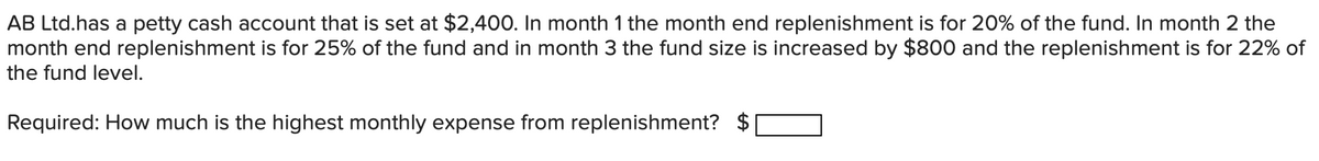 AB Ltd.has a petty cash account that is set at $2,400. In month 1 the month end replenishment is for 20% of the fund. In month 2 the
month end replenishment is for 25% of the fund and in month 3 the fund size is increased by $800 and the replenishment is for 22% of
the fund level.
Required: How much is the highest monthly expense from replenishment?