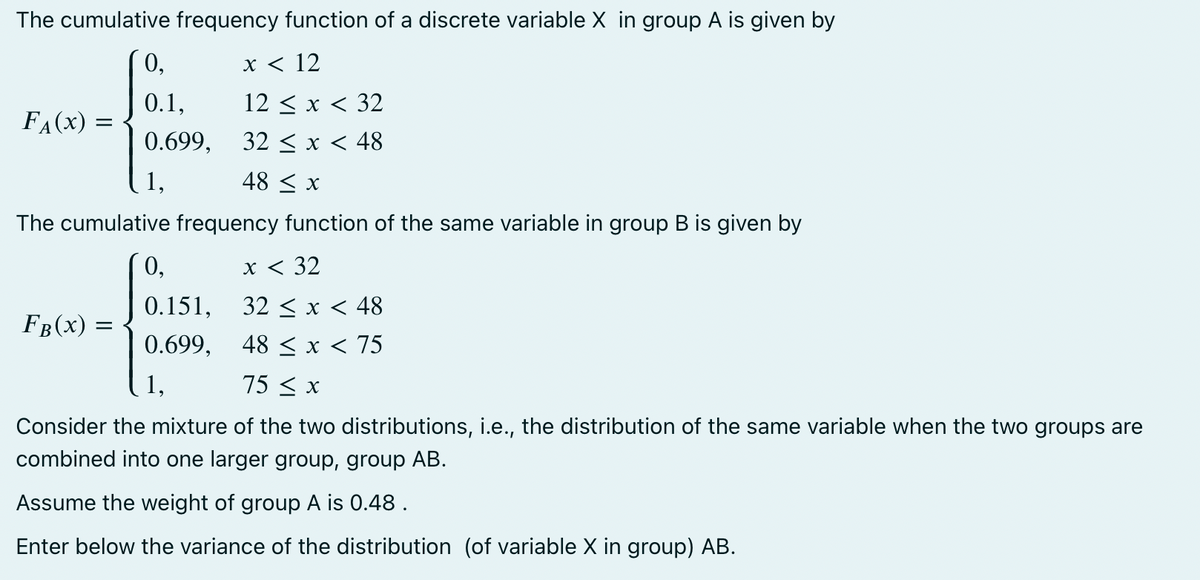 The cumulative frequency function of a discrete variable X in group A is given by
x < 12
12 ≤ x < 32
32 < x < 48
48 ≤ x
The cumulative frequency function of the same variable in group B is given by
FA (X) =
=
0,
0.1,
0.699,
1,
0,
x < 32
0.151,
32 < x < 48
0.699,
48 ≤ x < 75
1,
75 ≤ x
Consider the mixture of the two distributions, i.e., the distribution of the same variable when the two groups are
combined into one larger group, group AB.
Assume the weight of group A is 0.48.
Enter below the variance of the distribution (of variable X in group) AB.
FB (X)