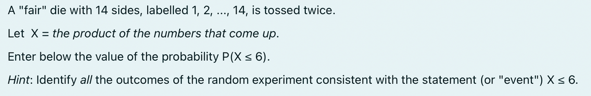 A "fair" die with 14 sides, labelled 1, 2, 14, is tossed twice.
Let X = the product of the numbers that come up.
Enter below the value of the probability P(X ≤ 6).
Hint: Identify all the outcomes of the random experiment consistent with the statement (or "event") X ≤ 6.
...