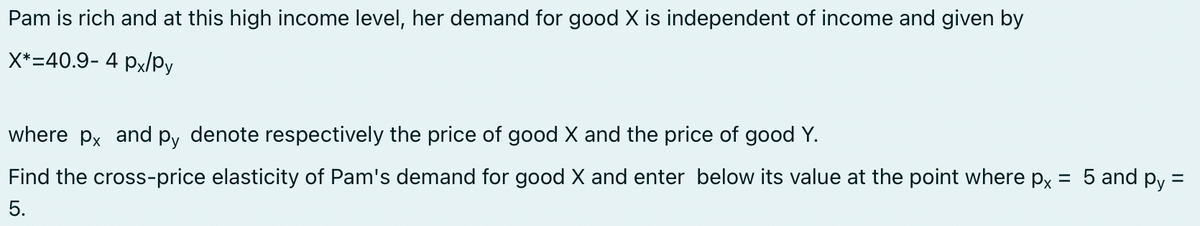 Pam is rich and at this high income level, her demand for good X is independent of income and given by
X*-40.9- 4 px/py
where px and py denote respectively the price of good X and the price of good Y.
=
Find the cross-price elasticity of Pam's demand for good X and enter below its value at the point where px
5.
5 and py=