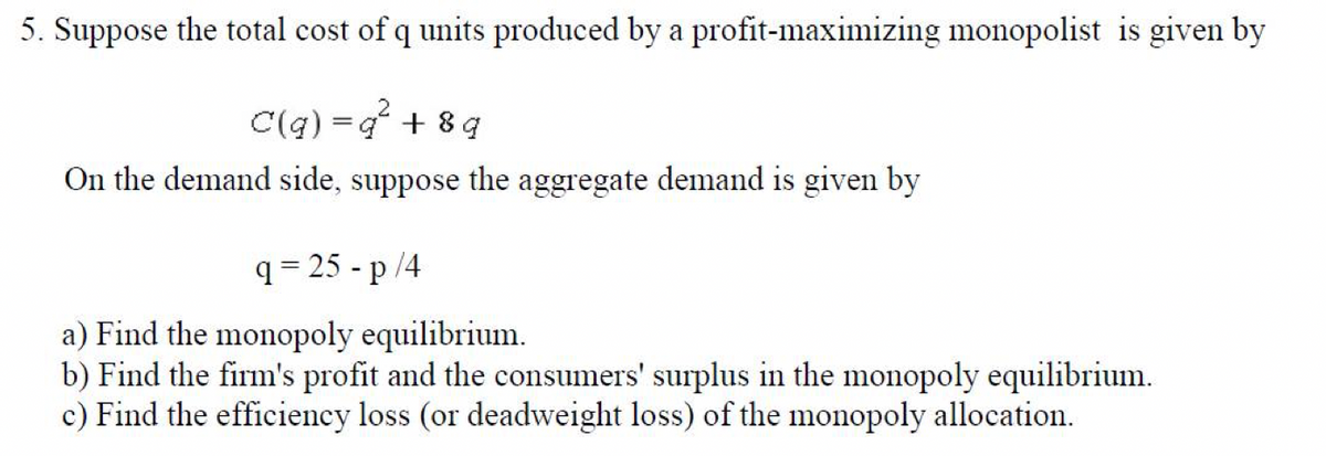 5. Suppose the total cost of q units produced by a profit-maximizing monopolist is given by
C(q) =q² +8q
On the demand side, suppose the aggregate demand is given by
q=25-p/4
a) Find the monopoly equilibrium.
b) Find the firm's profit and the consumers' surplus in the monopoly equilibrium.
c) Find the efficiency loss (or deadweight loss) of the monopoly allocation.