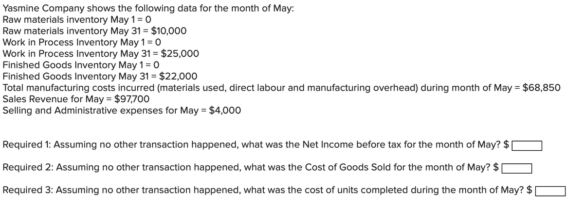 Yasmine Company shows the following data for the month of May:
Raw materials inventory May 1 = 0
Raw materials inventory May 31 = $10,000
Work in Process Inventory May 1 = 0
Work in Process Inventory May 31 = $25,000
Finished Goods Inventory May 1 = 0
Finished Goods Inventory May 31 = $22,000
Total manufacturing costs incurred (materials used, direct labour and manufacturing overhead) during month of May = $68,850
Sales Revenue for May = $97,700
Selling and Administrative expenses for May = $4,000
Required 1: Assuming no other transaction happened, what was the Net Income before tax for the month of May? $
Required 2: Assuming no other transaction happened, what was the Cost of Goods Sold for the month of May? $
Required 3: Assuming no other transaction happened, what was the cost of units completed during the month of May? $