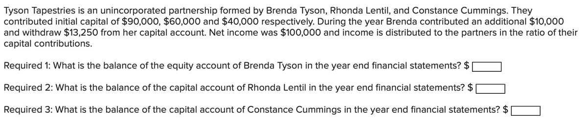 Tyson Tapestries is an unincorporated partnership formed by Brenda Tyson, Rhonda Lentil, and Constance Cummings. They
contributed initial capital of $90,000, $60,000 and $40,000 respectively. During the year Brenda contributed an additional $10,000
and withdraw $13,250 from her capital account. Net income was $100,000 and income is distributed to the partners in the ratio of their
capital contributions.
Required 1: What is the balance of the equity account of Brenda Tyson in the year end financial statements? $
Required 2: What is the balance of the capital account of Rhonda Lentil in the year end financial statements? $
Required 3: What is the balance of the capital account of Constance Cummings in the year end financial statements? $