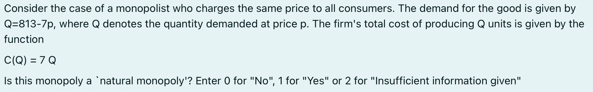 Consider the case of a monopolist who charges the same price to all consumers. The demand for the good is given by
Q=813-7p, where Q denotes the quantity demanded at price p. The firm's total cost of producing Q units is given by the
function
C(Q) = 7 Q
Is this monopoly a `natural monopoly'? Enter 0 for "No", 1 for "Yes" or 2 for "Insufficient information given"