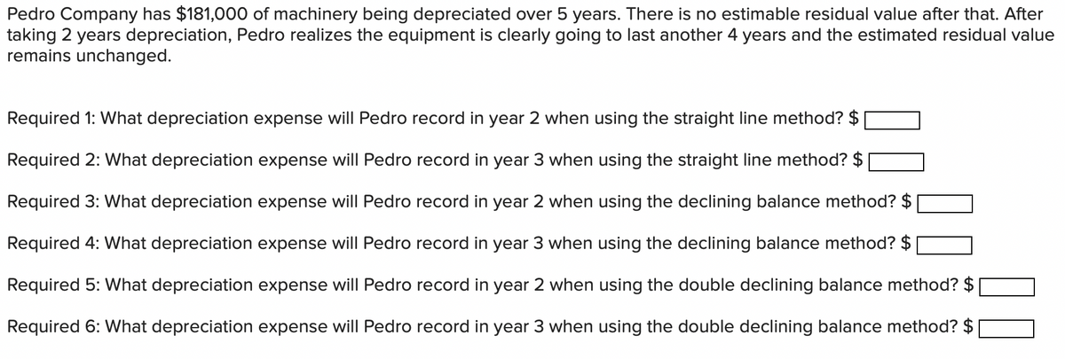 Pedro Company has $181,000 of machinery being depreciated over 5 years. There is no estimable residual value after that. After
taking 2 years depreciation, Pedro realizes the equipment is clearly going to last another 4 years and the estimated residual value
remains unchanged.
Required 1: What depreciation expense will Pedro record in year 2 when using the straight line method? $
Required 2: What depreciation expense will Pedro record in year 3 when using the straight line method? $
Required 3: What depreciation expense will Pedro record in year 2 when using the declining balance method? $
Required 4: What depreciation expense will Pedro record in year 3 when using the declining balance method? $
Required 5: What depreciation expense will Pedro record in year 2 when using the double declining balance method? $
Required 6: What depreciation expense will Pedro record in year 3 when using the double declining balance method? $