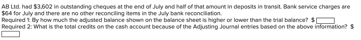 AB Ltd. had $3,602 in outstanding cheques at the end of July and half of that amount in deposits in transit. Bank service charges are
$64 for July and there are no other reconciling items in the July bank reconciliation.
Required 1: By how much the adjusted balance shown on the balance sheet is higher or lower than the trial balance? $
Required 2: What is the total credits on the cash account because of the Adjusting Journal entries based on the above information? $