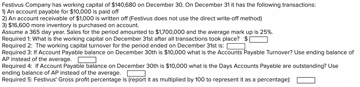 Festivus Company has working capital of $140,680 on December 30. On December 31 it has the following transactions:
1) An account payable for $10,000 is paid off
2) An account receivable of $1,000 is written off (Festivus does not use the direct write-off method)
3) $16,600 more inventory is purchased on account.
Assume a 365 day year. Sales for the period amounted to $1,700,000 and the average mark up is 25%.
Required 1: What is the working capital on December 31st after all transactions took place? $[
Required 2: The working capital turnover for the period ended on December 31st is:
Required 3: If Account Payable balance on December 30th is $10,000 what is the Accounts Payable Turnover? Use ending balance of
AP instead of the average.
Required 4: If Account Payable balance on December 30th is $10,000 what is the Days Accounts Payable are outstanding? Use
ending balance of AP instead of the average.
Required 5: Festivus' Gross profit percentage is (report it as multiplied by 100 to represent it as a percentage):