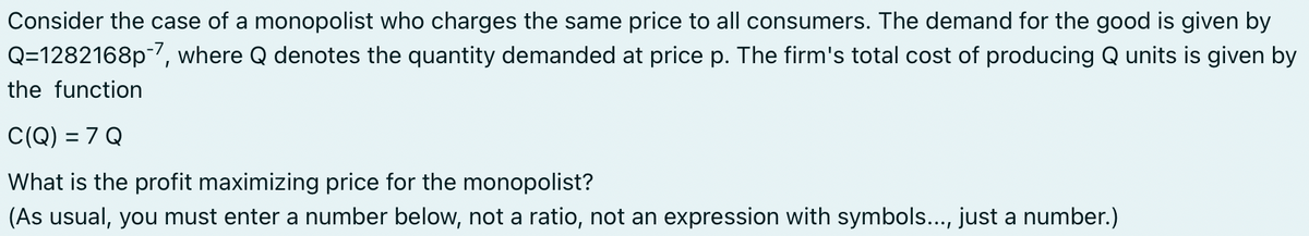 Consider the case of a monopolist who charges the same price to all consumers. The demand for the good is given by
Q=1282168p-7, where Q denotes the quantity demanded at price p. The firm's total cost of producing Q units is given by
the function
C(Q) = 7 Q
What is the profit maximizing price for the monopolist?
(As usual, you must enter a number below, not a ratio, not an expression with symbols..., just a number.)