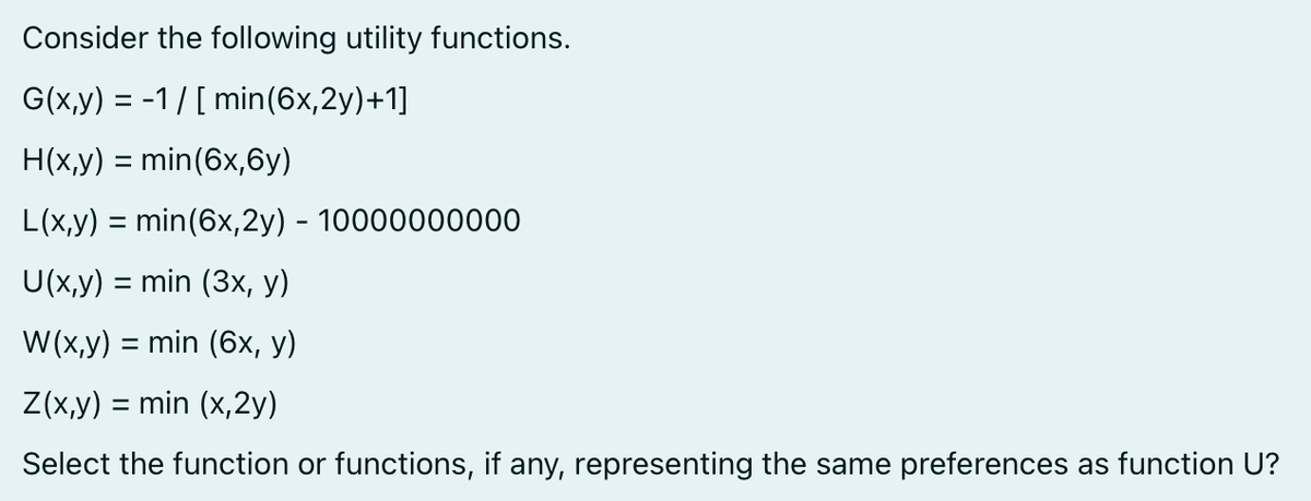 Consider the following utility functions.
G(x,y) = -1/[ min (6x, 2y)+1]
H(x,y) = min (6x,6y)
L(x,y) = min (6x,2y) - 10000000000
U(x,y) = min (3x, y)
W(x,y) = min (6x, y)
Z(x,y) = min (x,2y)
Select the function or functions, if any, representing the same preferences as function U?