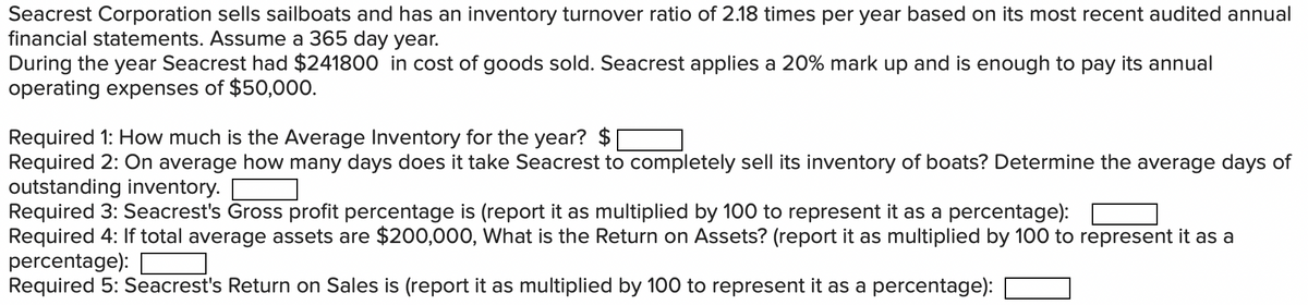 Seacrest Corporation sells sailboats and has an inventory turnover ratio of 2.18 times per year based on its most recent audited annual
financial statements. Assume a 365 day year.
During the year Seacrest had $241800 in cost of goods sold. Seacrest applies a 20% mark up and is enough to pay its annual
operating expenses of $50,000.
Required 1: How much is the Average Inventory for the year?
Required 2: On average how many days does it take Seacrest to completely sell its inventory of boats? Determine the average days of
outstanding inventory.
Required 3: Seacrest's Gross profit percentage is (report it as multiplied by 100 to represent it as a percentage):
Required 4: If total average assets are $200,000, What is the Return on Assets? (report it as multiplied by 100 to represent it as a
percentage):
Required 5: Seacrest's Return on Sales is (report it as multiplied by 100 to represent it as a percentage):