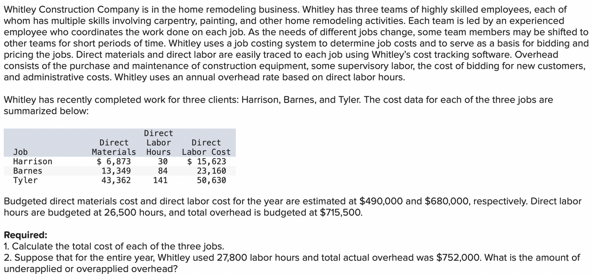 Whitley Construction Company is in the home remodeling business. Whitley has three teams of highly skilled employees, each of
whom has multiple skills involving carpentry, painting, and other home remodeling activities. Each team is led by an experienced
employee who coordinates the work done on each job. As the needs of different jobs change, some team members may be shifted to
other teams for short periods of time. Whitley uses a job costing system to determine job costs and to serve as a basis for bidding and
pricing the jobs. Direct materials and direct labor are easily traced to each job using Whitley's cost tracking software. Overhead
consists of the purchase and maintenance of construction equipment, some supervisory labor, the cost of bidding for new customers,
and administrative costs. Whitley uses an annual overhead rate based on direct labor hours.
Whitley has recently completed work for three clients: Harrison, Barnes, and Tyler. The cost data for each of the three jobs are
summarized below:
Job
Harrison
Barnes
Tyler
Direct
Direct Labor
Materials Hours
$ 6,873
30
13,349
43,362
84
141
Direct
Labor Cost
$ 15,623
23, 160
50,630
Budgeted direct materials cost and direct labor cost for the year are estimated at $490,000 and $680,000, respectively. Direct labor
hours are budgeted at 26,500 hours, and total overhead is budgeted at $715,500.
Required:
1. Calculate the total cost of each of the three jobs.
2. Suppose that for the entire year, Whitley used 27,800 labor hours and total actual overhead was $752,000. What is the amount of
underapplied or overapplied overhead?