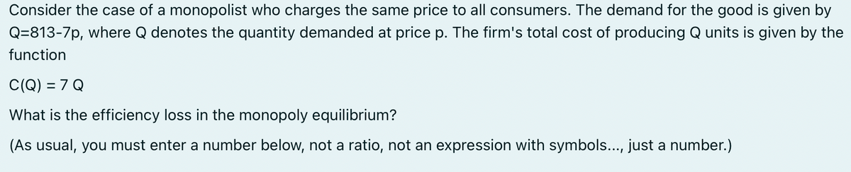 Consider the case of a monopolist who charges the same price to all consumers. The demand for the good is given by
Q=813-7p, where Q denotes the quantity demanded at price p. The firm's total cost of producing Q units is given by the
function
C(Q) = 7 Q
What is the efficiency loss in the monopoly equilibrium?
(As usual, you must enter a number below, not a ratio, not an expression with symbols..., just a number.)