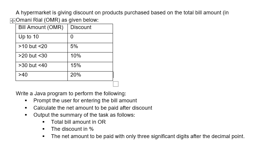 A hypermarket is giving discount on products purchased based on the total bill amount (in
+Omani Rial (OMR) as given below:
Bill Amount (OMR)
Discount
Up to 10
>10 but <20
5%
>20 but <30
10%
>30 but <40
15%
>40
20%
Write a Java program to perform the following:
• Prompt the user for entering the bill amount
• Calculate the net amount to be paid after discount
• Output the summary of the task as follows:
• Total bill amount in OR
The discount in %
The net amount to be paid with only three significant digits after the decimal point.
