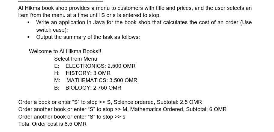 Al Hikma book shop provides a menu to customers with title and prices, and the user selects an
item from the menu at a time until S or s is entered to stop.
• Write an application in Java for the book shop that calculates the cost of an order (Use
switch case);
Output the summary of the task as follows:
Welcome to Al Hikma Books!!
Select from Menu
E: ELECTRONICS: 2.500 OMR
H: HISTORY: 3 OMR
M: MATHEMATICS: 3.500 OMR
B: BIOLOGY: 2.750 OMR
Order a book or enter "S" to stop >> S, Science ordered, Subtotal: 2.5 OMR
Order another book or enter "S" to stop >> M, Mathematics Ordered, Subtotal: 6 OMR
Order another book or enter “S" to stop >> s
Total Order cost is 8.5 OMR
