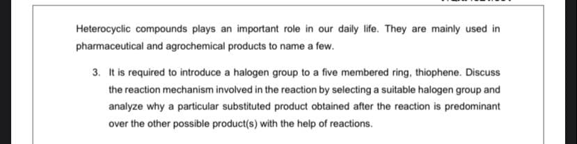 Heterocyclic compounds plays an important role in our daily life. They are mainly used in
pharmaceutical and agrochemical products to name a few.
3. It is required to introduce a halogen group to a five membered ring, thiophene. Discuss
the reaction mechanism involved in the reaction by selecting a suitable halogen group and
analyze why a particular substituted product obtained after the reaction is predominant
over the other possible product(s) with the help of reactions.
