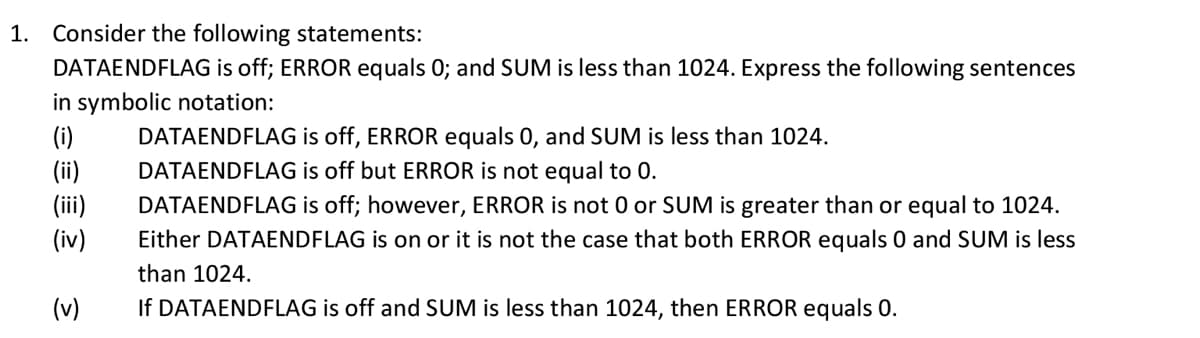 1.
Consider the following statements:
DATAENDFLAG is off; ERROR equals 0; and SUM is less than 1024. Express the following sentences
in symbolic notation:
(i)
DATAENDFLAG is off, ERROR equals 0, and SUM is less than 1024.
(ii)
(iii)
(iv)
DATAENDFLAG is off but ERROR is not equal to 0.
DATAENDFLAG is off; however, ERROR is not 0 or SUM is greater than or equal to 1024.
Either DATAENDFLAG is on or it is not the case that both ERROR equals 0 and SUM is less
than 1024.
(v)
If DATAENDFLAG is off and SUM is less than 1024, then ERROR equals 0.
