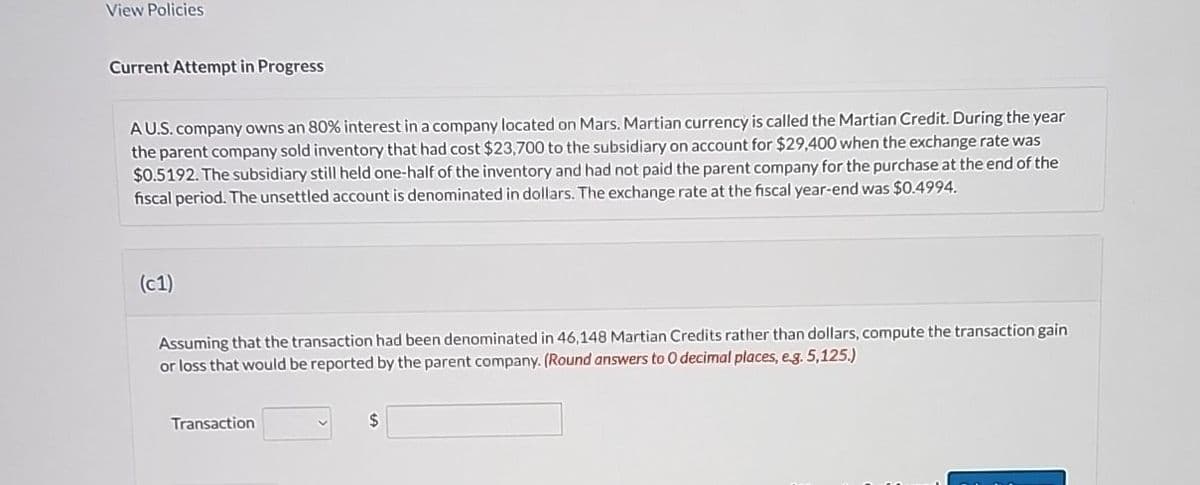 View Policies
Current Attempt in Progress
AU.S. company owns an 80% interest in a company located on Mars. Martian currency is called the Martian Credit. During the year
the parent company sold inventory that had cost $23,700 to the subsidiary on account for $29,400 when the exchange rate was
$0.5192. The subsidiary still held one-half of the inventory and had not paid the parent company for the purchase at the end of the
fiscal period. The unsettled account is denominated in dollars. The exchange rate at the fiscal year-end was $0.4994.
(c1)
Assuming that the transaction had been denominated in 46,148 Martian Credits rather than dollars, compute the transaction gain
or loss that would be reported by the parent company. (Round answers to O decimal places, e.g. 5,125.)
Transaction
$