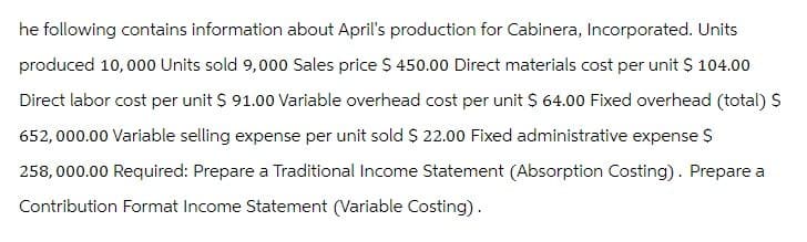 he following contains information about April's production for Cabinera, Incorporated. Units
produced 10,000 Units sold 9,000 Sales price $ 450.00 Direct materials cost per unit $ 104.00
Direct labor cost per unit $ 91.00 Variable overhead cost per unit $ 64.00 Fixed overhead (total) $
652,000.00 Variable selling expense per unit sold $ 22.00 Fixed administrative expense $
258,000.00 Required: Prepare a Traditional Income Statement (Absorption Costing). Prepare a
Contribution Format Income Statement (Variable Costing).